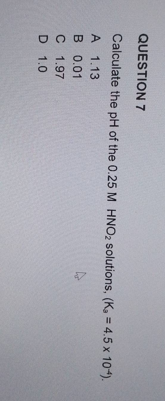 Calculate the pH of the 0.25 MHNO_2 solutions, (K_a=4.5* 10^(-4)).
A 1.13
B 0.01
C 1.97
D 1.0