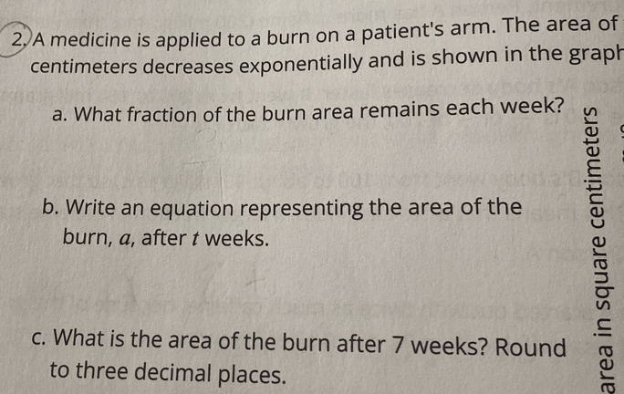 A medicine is applied to a burn on a patient's arm. The area of
centimeters decreases exponentially and is shown in the graph 
a. What fraction of the burn area remains each week? 
b. Write an equation representing the area of the 
burn, a, after t weeks. 
c. What is the area of the burn after 7 weeks? Round 
to three decimal places.