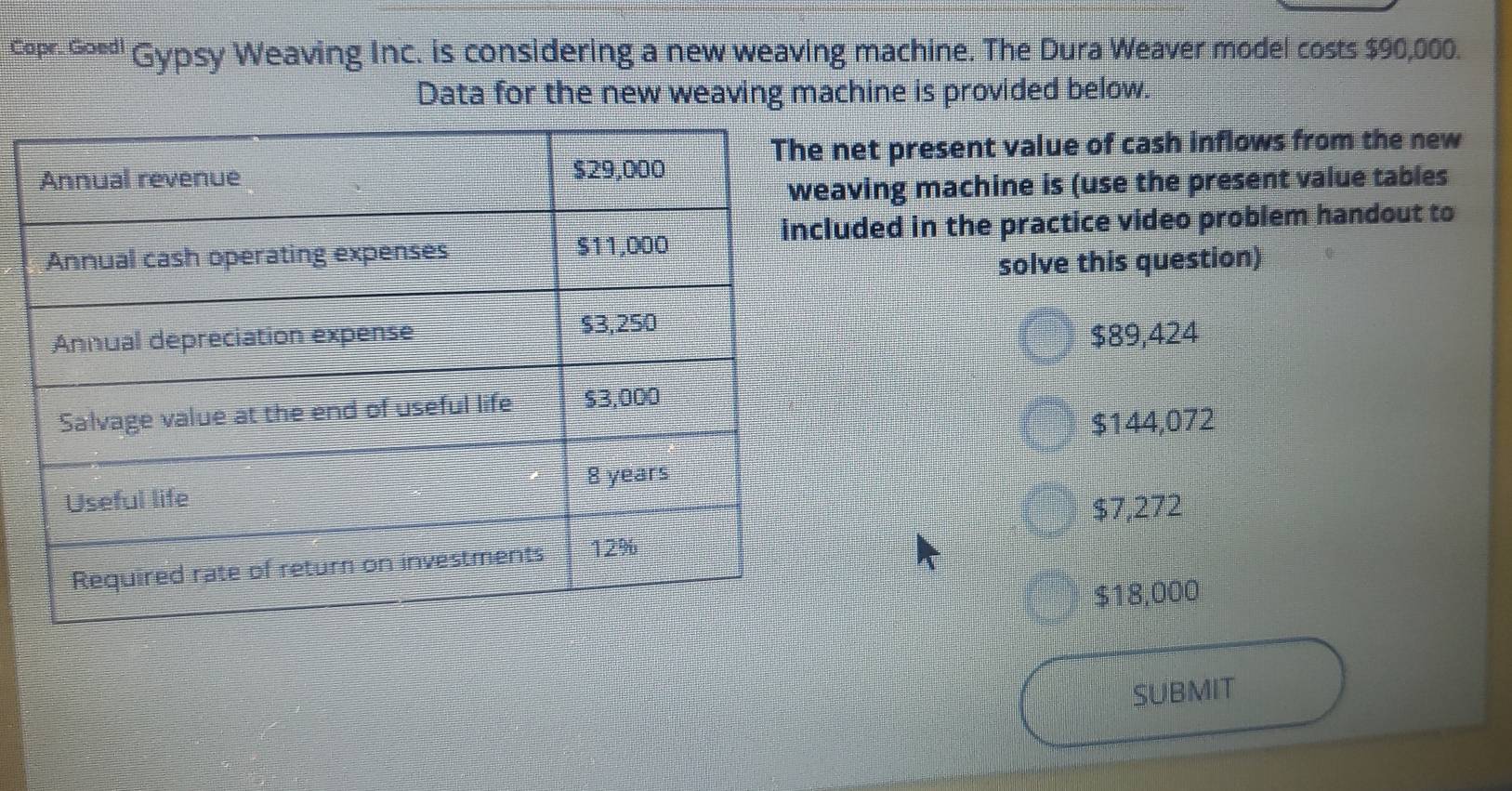 copr- G∞" Gypsy Weaving Inc. is considering a new weaving machine. The Dura Weaver model costs $90,000.
Data for the new weaving machine is provided below.
et present value of cash inflows from the new
ving machine is (use the present value tables
ded in the practice video problem handout to
solve this question)
$89,424
$144,072
$7,272
$18,000
SUBMIT