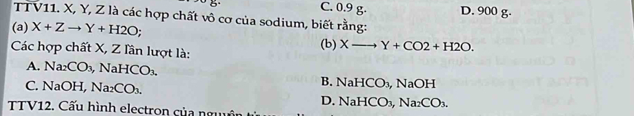 C. 0.9 g. D. 900 g.
TTV11. X, Y, Z là các hợp chất vô cơ của sodium, biết rằng:
(a) X+Zto Y+H2O.
Các hợp chất X, Z lần lượt là: (b) Xto Y+CO2+H2O.
A. Na₂ CO_3, Na HCO_3.
C. NaOH, Na_2CO_3.
B. NaHCO_3, 1 NaOH
D. NaHCO_3, Na_2CO_3. 
TTV12. Cấu hình electron của nguên