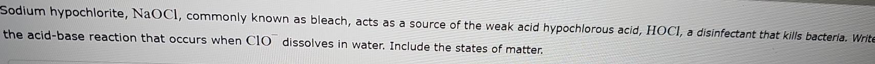 Sodium hypochlorite, NaOCI, commonly known as bleach, acts as a source of the weak acid hypochlorous acid, HOCI, a disinfectant that kills bacteria. Write 
the acid-base reaction that occurs when C1O¯ dissolves in water. Include the states of matter.