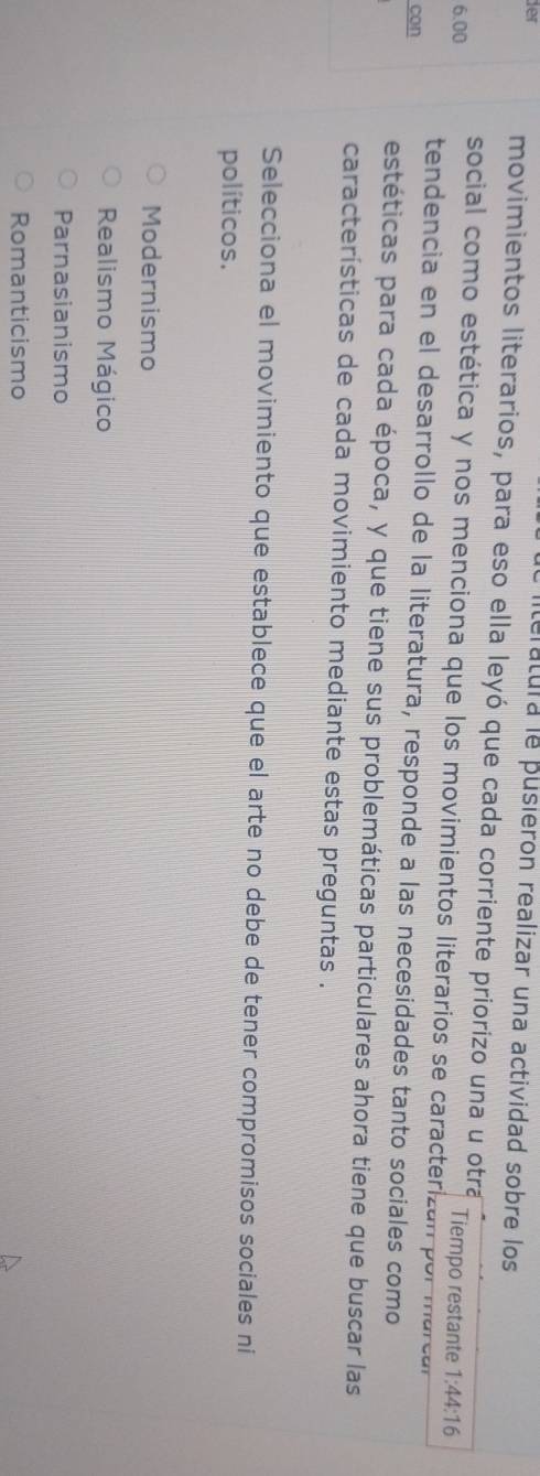 teratura le pusieron realizar una actividad sobre los
fer movimientos literarios, para eso ella leyó que cada corriente priorizo una u otra
6.00 Tiempo restante 1:44:16
social como estética y nos menciona que los movimientos literarios se caracterizan por marca
tendencia en el desarrollo de la literatura, responde a las necesidades tanto sociales como
con
estéticas para cada época, y que tiene sus problemáticas particulares ahora tiene que buscar las
características de cada movimiento mediante estas preguntas .
Selecciona el movimiento que establece que el arte no debe de tener compromisos sociales ni
políticos.
Modernismo
Realismo Mágico
Parnasianismo
Romanticismo