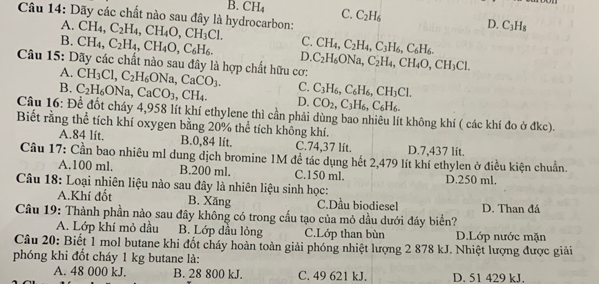 B. CH_4 C. C_2H_6 D. C_3H_8
Câu 14: Dãy các chất nào sau đây là hydrocarbon:
A. CH_4, C_2H_4,CH_4O,CH_3Cl. C.
B. CH_4,C_2H_4,CH_4O,C_6H_6. CH_4,C_2H_4,C_3H_6,C_6H_6.
D.
Câu 15: Dãy các chất nào sau đây là hợp chất hữu cơ: C_2H_6ONa,C_2H_4,CH_4O,CH_3Cl.
A. CH_3Cl,C_2H_6ONa,CaCO_3. C.
B. C_2H_6ONa,CaCO_3,CH_4. C_3H_6,C_6H_6,CH_3Cl.
D. CO_2,C_3H_6,C_6H_6.
Câu 16: Để đốt cháy 4,958 lít khí ethylene thì cần phải dùng bao nhiêu lít không khí ( các khí đo ở đkc).
Biết rằng thể tích khí oxygen bằng 20% thể tích không khí.
A.84 lít. B.0,84 lít. C.74,37 lít. D.7,437 lít.
Câu 17: Cần bao nhiêu ml dung dịch bromine 1M đề tác dụng hết 2,479 lít khí ethylen ở điều kiện chuẩn.
A.100 ml. B.200 ml. C.150 ml. D.250 ml.
Câu 18: Loại nhiên liệu nào sau đây là nhiên liệu sinh học:
A.Khí đốt B. Xăng C.Dầu biodiesel D. Than đá
Câu 19: Thành phần nào sau đây không có trong cấu tạo của mỏ dầu dưới đáy biển?
A. Lớp khí mỏ dầu B. Lớp dầu lỏng C.Lớp than bùn D.Lớp nước mặn
Câu 20: Biết 1 mol butane khi đốt cháy hoàn toàn giải phóng nhiệt lượng 2 878 kJ. Nhiệt lượng được giải
phóng khi đốt cháy 1 kg butane là:
A. 48 000 kJ. B. 28 800 kJ. C. 49 621 kJ. D. 51 429 kJ.