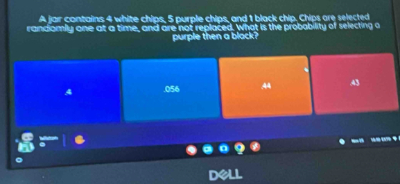 A jar contains 4 white chips, 5 purple chips, and 1 black chip, Chips are selected
randomly one at a time, and are not replaced. What is the probability of selecting a
purple then a black?. 056 .44 43