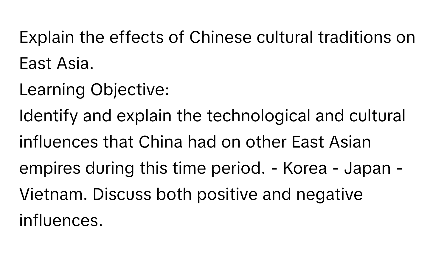 Explain the effects of Chinese cultural traditions on East Asia.

Learning Objective: 
Identify and explain the technological and cultural influences that China had on other East Asian empires during this time period. - Korea - Japan - Vietnam. Discuss both positive and negative influences.