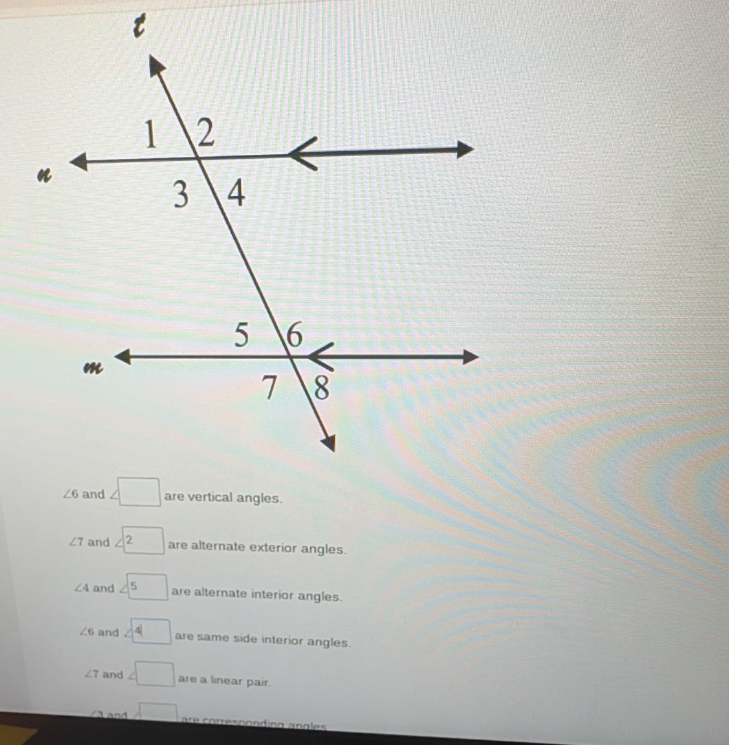 ∠ 7 and are alternate exterior angles.
∠ 4 and <5</tex> are alternate interior angles.
∠ 6 and ∠ 4 are same side interior angles.
∠ 7 and ∠ □ are a linear pair.
and □ are correspondíng angles