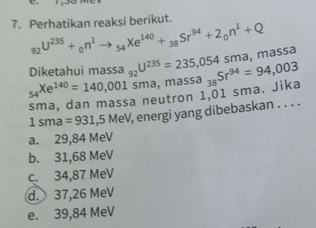 Perhatikan reaksi berikut.
_92U^(235)+_0n^1to _54Xe^(140)+_38Sr^(94)+2_0n^1+Q
Diketahui massa 1 _92U^(235)=235,054sma, massa
_54Xe^(140)=140,001sma, massa_38Sr^(94)=94,003
sma, dan massa neutron 1,01 sma. Jika
1sma=931,5MeV , energi yang dibebaskan . . . .
a. 29,84 MeV
b. 31,68 MeV
c. 34,87 MeV
d. 37,26 MeV
e. 39,84 MeV