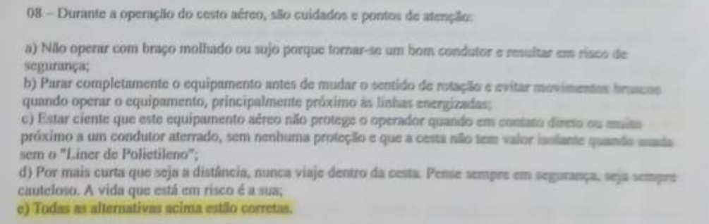 Durante a operação do cesto aéreo, são cuidados e pontos de atenção: 
a) Nãlo operar com braço molhado ou sujo porque tornar-se um bom condutor e resultar em risco de 
segurança; 
b) Parar completamente o equipamento antes de mudar o sentido de rotação e evitar movimentos bruscos 
quando operar o equipamento, principalmente próximo às linhas energizadas; 
c) Estar ciente que este equipamento aéreo não protege o operador quando em contato direto ou muito 
próximo a um condutor aterrado, sem nenhuma proteção e que a cesta não tem valor isslante quando usada 
sem o "Liner de Polietileno"; 
d) Por mais curta que seja a distância, nunca viaje dentro da cesta. Pense sempre em segurança. seja sempre 
cauteloso. A vida que está em risco é a sua; 
e) Todas as alternativas acima estão corretas.