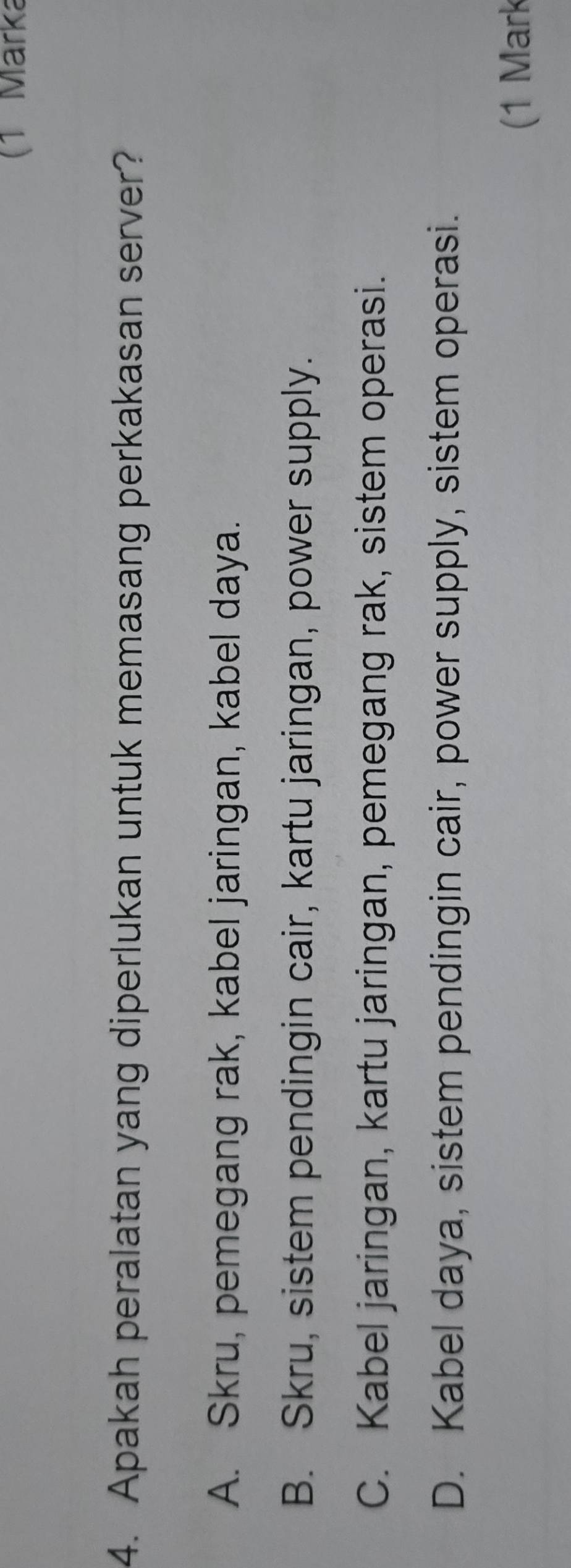 (1 Märka
4. Apakah peralatan yang diperlukan untuk memasang perkakasan server?
A. Skru, pemegang rak, kabel jaringan, kabel daya.
B. Skru, sistem pendingin cair, kartu jaringan, power supply.
C. Kabel jaringan, kartu jaringan, pemegang rak, sistem operasi.
D. Kabel daya, sistem pendingin cair, power supply, sistem operasi.
(1 Mark