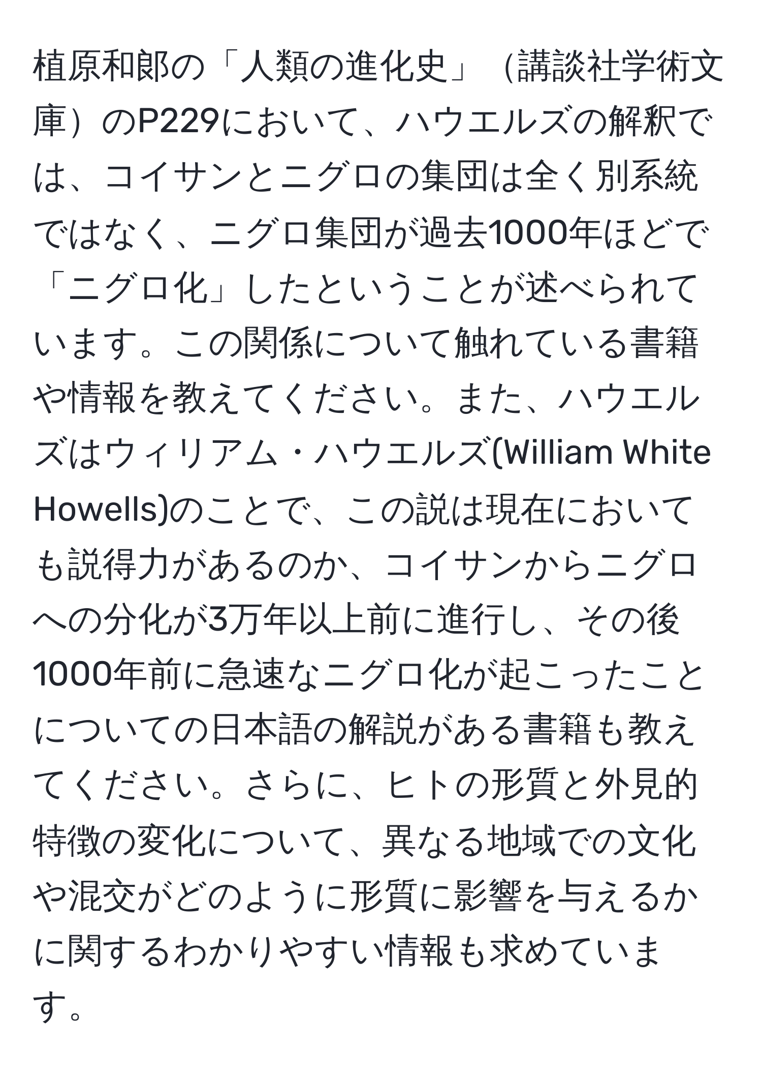 植原和郞の「人類の進化史」講談社学術文庫のP229において、ハウエルズの解釈では、コイサンとニグロの集団は全く別系統ではなく、ニグロ集団が過去1000年ほどで「ニグロ化」したということが述べられています。この関係について触れている書籍や情報を教えてください。また、ハウエルズはウィリアム・ハウエルズ(William White Howells)のことで、この説は現在においても説得力があるのか、コイサンからニグロへの分化が3万年以上前に進行し、その後1000年前に急速なニグロ化が起こったことについての日本語の解説がある書籍も教えてください。さらに、ヒトの形質と外見的特徴の変化について、異なる地域での文化や混交がどのように形質に影響を与えるかに関するわかりやすい情報も求めています。