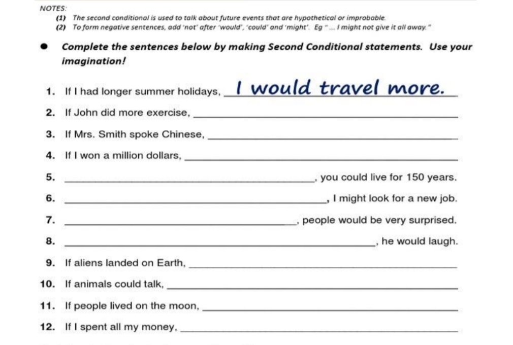 NOTES: 
(1) The second conditional is used to talk about future events that are hypothetical or improbable. 
(2) To form negative sentences, add ‘not’ after ‘would’, ‘could’ and ‘might’. Eg “ ... I might not give it all away.” 
Complete the sentences below by making Second Conditional statements. Use your 
imagination! 
1. If I had longer summer holidays, _I would travel more._ 
2. If John did more exercise,_ 
3. If Mrs. Smith spoke Chinese,_ 
4. If I won a million dollars,_ 
5. _, you could live for 150 years. 
6. _, I might look for a new job. 
7. _, people would be very surprised. 
8. _, he would laugh. 
9. If aliens landed on Earth,_ 
10. If animals could talk,_ 
11. If people lived on the moon,_ 
12. If I spent all my money,_