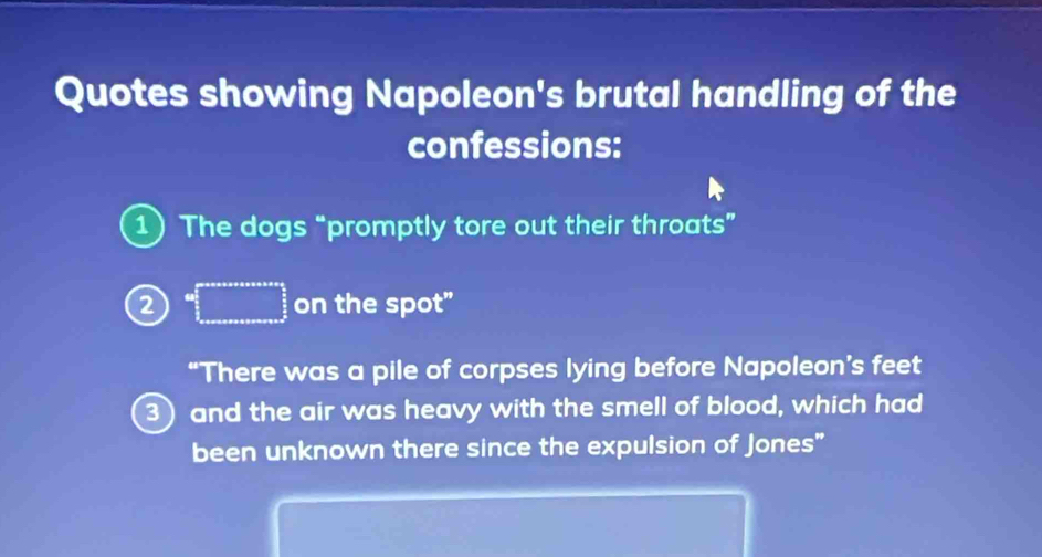 Quotes showing Napoleon's brutal handling of the 
confessions: 
1) The dogs “promptly tore out their throats” 
2 =□ on the spot” 
“There was a pile of corpses lying before Napoleon’s feet 
) and the air was heavy with the smell of blood, which had 
been unknown there since the expulsion of Jones"