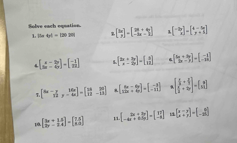 Solve each equation. 
1. [5x4y]=[2020]
2. beginbmatrix 3x yendbmatrix =beginbmatrix 28+4y -3x-2endbmatrix 3. beginbmatrix -2y xendbmatrix =beginbmatrix 4-5x y+5endbmatrix
4. beginbmatrix x-2y 3x-4yendbmatrix =beginbmatrix -1 22endbmatrix 5. beginbmatrix 2x+3y x-2yendbmatrix =beginbmatrix 3 12endbmatrix 6. beginbmatrix 5x+3y 2x-yendbmatrix =beginbmatrix -1 -18endbmatrix
7. beginbmatrix 8x-y&16x 12&y-4xendbmatrix =beginbmatrix 18&20 12&-13endbmatrix 8. beginbmatrix 8x-6y 12x+4yendbmatrix =beginbmatrix -3 -11endbmatrix 9. beginbmatrix  x/3 + y/7   x/2 +2yendbmatrix =beginbmatrix 9 51endbmatrix
10. beginbmatrix 3x+1.5 2y-2.4endbmatrix =beginbmatrix 7.5 8.0endbmatrix 11. beginbmatrix 2x+3y -4x+0.5yendbmatrix =beginbmatrix 17 -8endbmatrix 12. beginbmatrix x-y x+yendbmatrix =beginbmatrix 0 -25endbmatrix