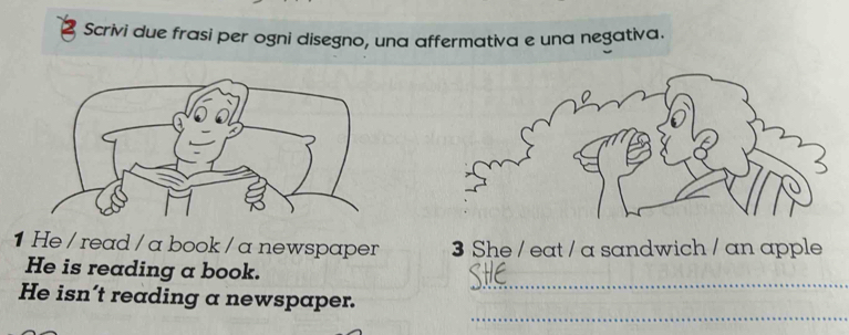 Scrivi due frasi per ogni disegno, una affermativa e una negativa. 
1 He / read / a book / a newspaper 3 She / eat / a sandwich / an apple 
_ 
He is reading a book. 
_ 
He isn’t reading a newspaper.