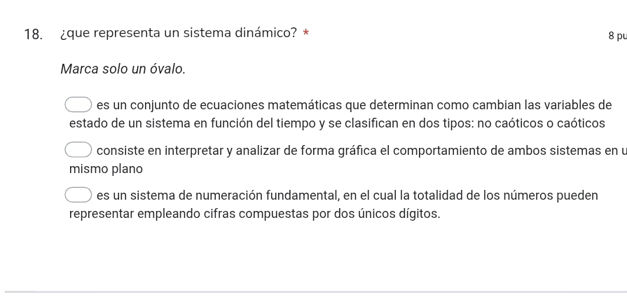 ¿que representa un sistema dinámico? *
8 pu
Marca solo un óvalo.
es un conjunto de ecuaciones matemáticas que determinan como cambian las variables de
estado de un sistema en función del tiempo y se clasifican en dos tipos: no caóticos o caóticos
consiste en interpretar y analizar de forma gráfica el comportamiento de ambos sistemas en u
mismo plano
es un sistema de numeración fundamental, en el cual la totalidad de los números pueden
representar empleando cifras compuestas por dos únicos dígitos.