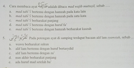 Cara membaca ayat ï L adalah dibaca mad wajib muttaşil, sebab . ..
a mad tabi bertemu dengan hamzah pada kata lain
b. mad tabl' bertemu dengan hamzah pada satu kata
c. mad tabl i berharakat panjang
d. mad tabi 'i bertemu dengan huruf fa'
e. mad tabi ' bertemu dengan hamzah berharakat kasrah
5. Pada potongan ayat di samping terdapat bacaan alif lam syamsiah, sebab . .
a. wawu berharakat sukun
b. alif lam bertemu dengan huruf bertasvdid
c. alif lam bertemu dengan za’
d. nun akhir berharakat panjang
e. ada huruf mad setelah ba'