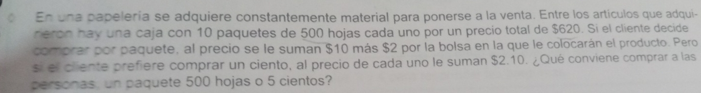 En una papelería se adquiere constantemente material para ponerse a la venta. Entre los artículos que adqui- 
heron hay una caja con 10 paquetes de 500 hojas cada uno por un precio total de $620. Si el cliente decide 
comprar por paquete, al precio se le suman $10 más $2 por la bolsa en la que le colocarán el producto. Pero 
si el cliente prefiere comprar un ciento, al precio de cada uno le suman $2.10. ¿Qué conviene comprar a las 
personas, un paquete 500 hojas o 5 cientos?