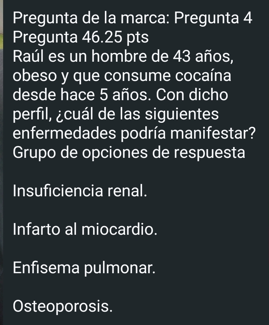 Pregunta de la marca: Pregunta 4
Pregunta 46.25 pts
Raúl es un hombre de 43 años,
obeso y que consume cocaína
desde hace 5 años. Con dicho
perfil, ¿cuál de las siguientes
enfermedades podría manifestar?
Grupo de opciones de respuesta
Insuficiencia renal.
Infarto al miocardio.
Enfisema pulmonar.
Osteoporosis.