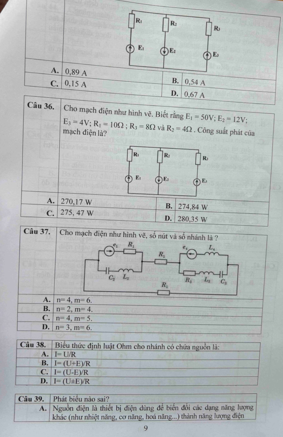 A.  0,89 A B. 0,54 A
C. 0,15 A
D. | 0,67 A
Câu 36.  Cho mạch điện như hình vẽ. Biết rằng E_1=50V;E_2=12V;
E_3=4V;R_1=10Omega ;R_3=8Omega và R_2=4Omega. Công suất phát của
mạch điện là?
R_1 R_2
R
A E_1 E_2
E
A. 270,17 W B. 274,84 W
C. 275, 47 W
D. 280,35 W
Câu 37.  Cho mạch điện như hình vhat e ,số nút và Soverline O nhánh là ?
A. n=4,m=6.
B. n=2,m=4.
C. n=4,m=5.
D. n=3,m=6.
Câu 38.  Biểu thức định luật Ohm cho nhánh có chứa nguồn là:
A. I=U/R
B. I=(U+E)/R
C. I=(U-E)/R
D. I=(U± E)/R
Câu 39. | Phát biều nào sai?
A. Nguồn điện là thiết bị điện dùng để biến đồi các dạng năng lượng
khác (như nhiệt năng, cơ năng, hoá năng...) thành năng lượng điện
9