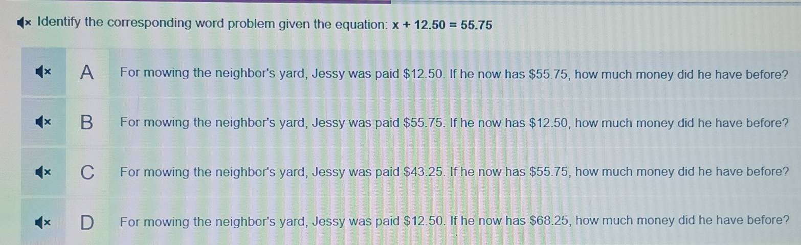 Identify the corresponding word problem given the equation: x+12.50=55.75
A For mowing the neighbor's yard, Jessy was paid $12.50. If he now has $55.75, how much money did he have before?
B For mowing the neighbor's yard, Jessy was paid $55.75. If he now has $12.50, how much money did he have before?
C For mowing the neighbor's yard, Jessy was paid $43.25. If he now has $55.75, how much money did he have before?
For mowing the neighbor's yard, Jessy was paid $12.50. If he now has $68.25, how much money did he have before?