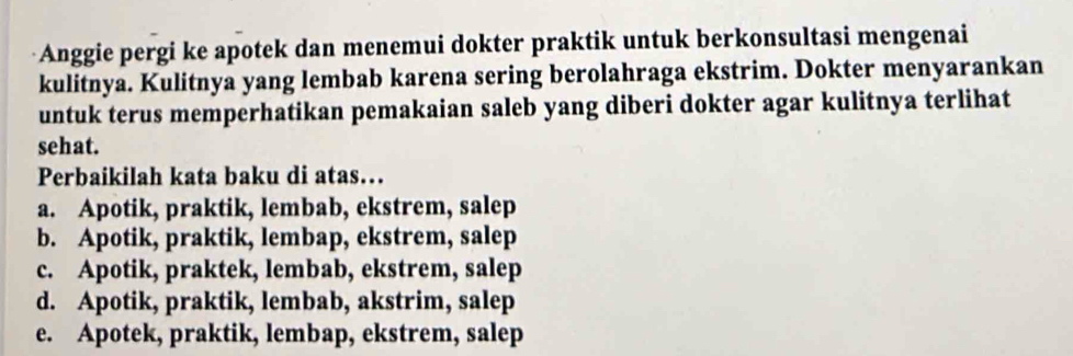 Anggie pergi ke apotek dan menemui dokter praktik untuk berkonsultasi mengenai
kulitnya. Kulitnya yang lembab karena sering berolahraga ekstrim. Dokter menyarankan
untuk terus memperhatikan pemakaian saleb yang diberi dokter agar kulitnya terlihat
sehat.
Perbaikilah kata baku di atas…
a. Apotik, praktik, lembab, ekstrem, salep
b. Apotik, praktik, lembap, ekstrem, salep
c. Apotik, praktek, lembab, ekstrem, salep
d. Apotik, praktik, lembab, akstrim, salep
e. Apotek, praktik, lembap, ekstrem, salep