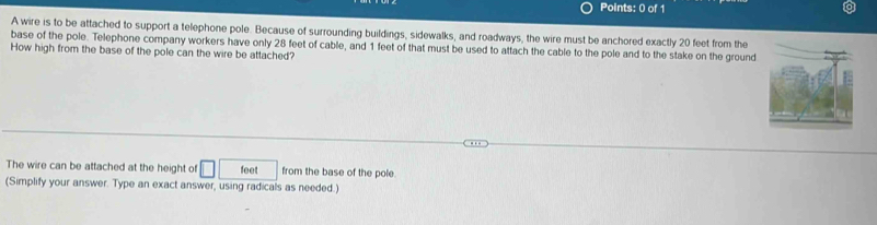 A wire is to be attached to support a telephone pole. Because of surrounding buildings, sidewalks, and roadways, the wire must be anchored exactly 20 feet from the 
base of the pole. Telephone company workers have only 28 feet of cable, and 1 feet of that must be used to attach the cable to the pole and to the stake on the ground 
How high from the base of the pole can the wire be attached? 
The wire can be attached at the height of □ feet from the base of the pole. 
(Simplify your answer. Type an exact answer, using radicals as needed.)