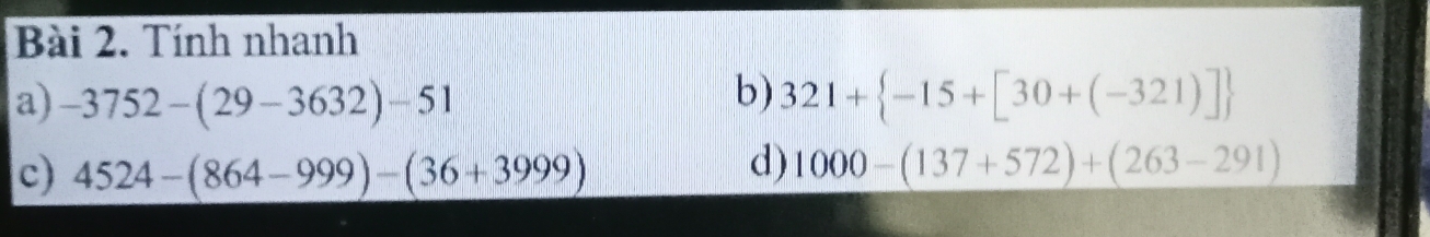 Tính nhanh 
b) 
a) -3752-(29-3632)-51 321+ -15+[30+(-321)]
d) 
c) _ 4524-(864-999)-(36+3999) 1000-(137+572)+(263-291)