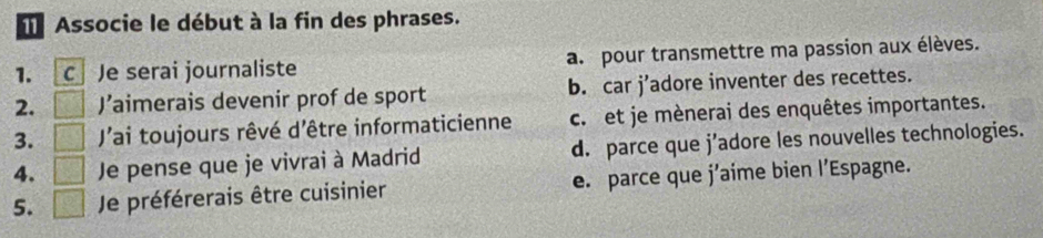 Associe le début à la fin des phrases.
1. C Je serai journaliste a. pour transmettre ma passion aux élèves.
2. J’aimerais devenir prof de sport b. car j’adore inventer des recettes.
3. Jai toujours rêvé d'être informaticienne c. et je mènerai des enquêtes importantes.
4. Je pense que je vivrai à Madrid d. parce que j’adore les nouvelles technologies.
5. . , . Je préférerais être cuisinier e. parce que j’aime bien l’Espagne.