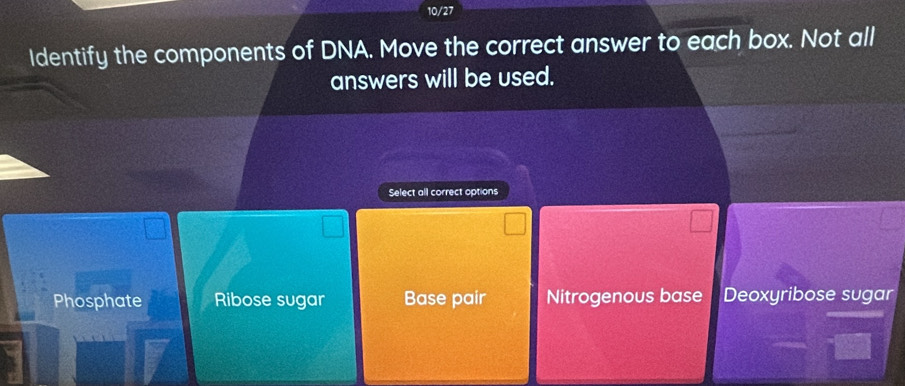 10/27
Identify the components of DNA. Move the correct answer to each box. Not all
answers will be used.
Select all correct options
Phosphate Ribose sugar Base pair Nitrogenous base Deoxyribose sugar