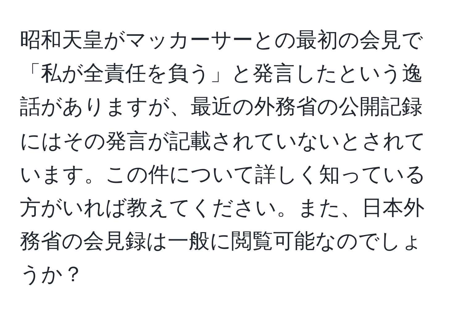 昭和天皇がマッカーサーとの最初の会見で「私が全責任を負う」と発言したという逸話がありますが、最近の外務省の公開記録にはその発言が記載されていないとされています。この件について詳しく知っている方がいれば教えてください。また、日本外務省の会見録は一般に閲覧可能なのでしょうか？