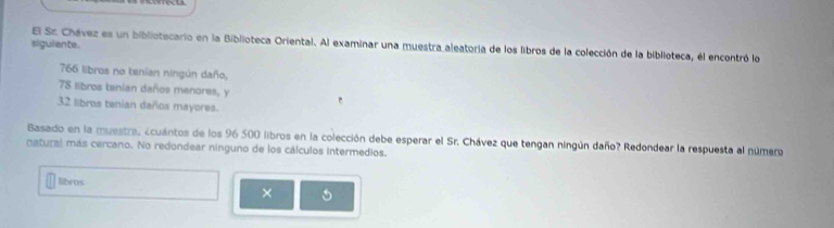 siguiente. 
El Sz Chávez es un bibliotecario en la Biblioteca Oriental. Al examinar una muestra aleatoria de los libros de la colección de la biblioteca, él encontró lo
766 libros no tenian ningún daño,
78 libros tenian daños menores, y
32 libros tenian daños mayores. 
Basado en la muestra, ecuántos de los 96 500 libros en la colección debe esperar el Sr. Chávez que tengan ningún daño? Redondear la respuesta al número 
natural más cercano. No redondear ninguno de los cálculos intermedios. 
libros 
×