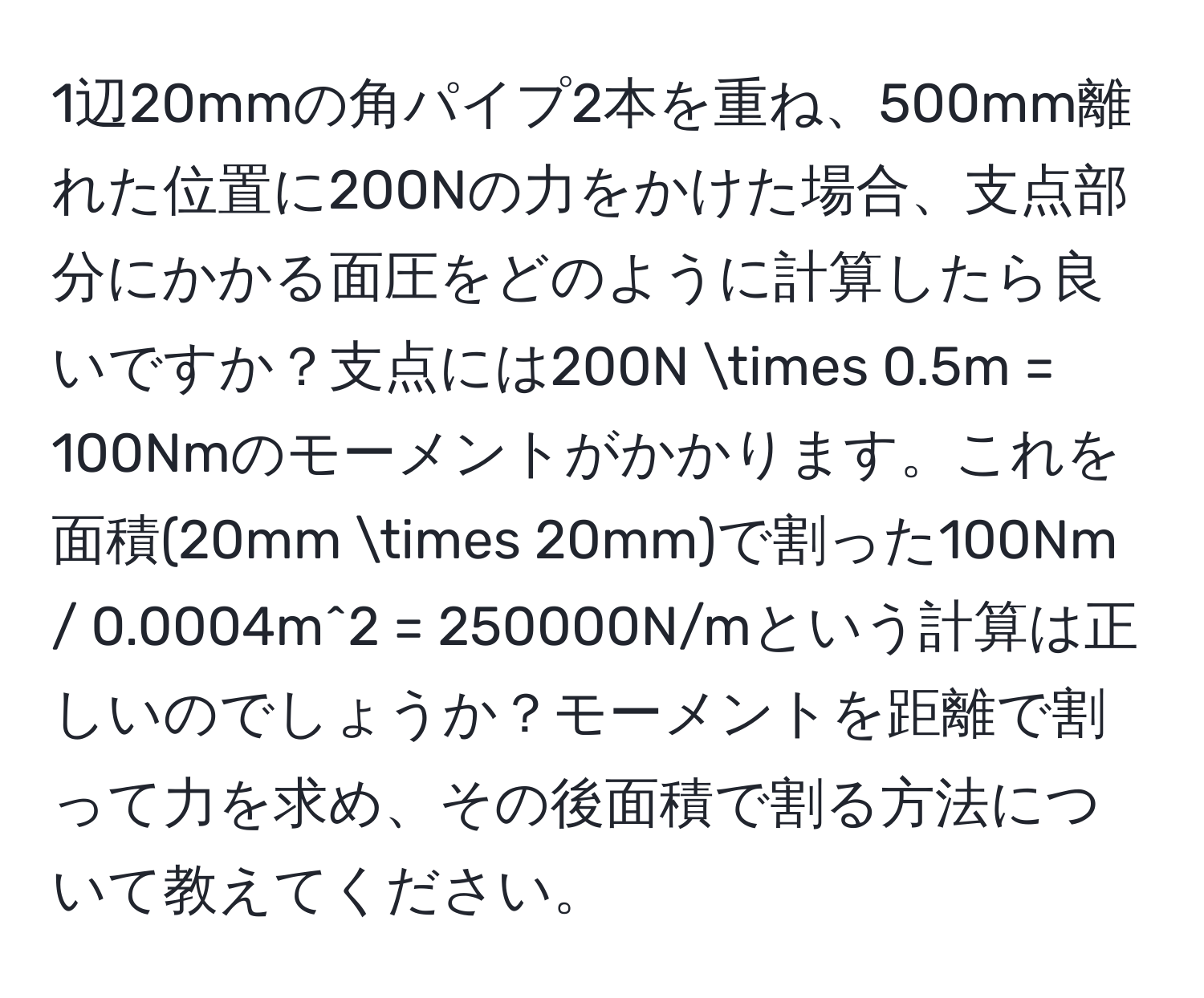 1辺20mmの角パイプ2本を重ね、500mm離れた位置に200Nの力をかけた場合、支点部分にかかる面圧をどのように計算したら良いですか？支点には200N * 0.5m = 100Nmのモーメントがかかります。これを面積(20mm * 20mm)で割った100Nm / 0.0004m^2 = 250000N/mという計算は正しいのでしょうか？モーメントを距離で割って力を求め、その後面積で割る方法について教えてください。