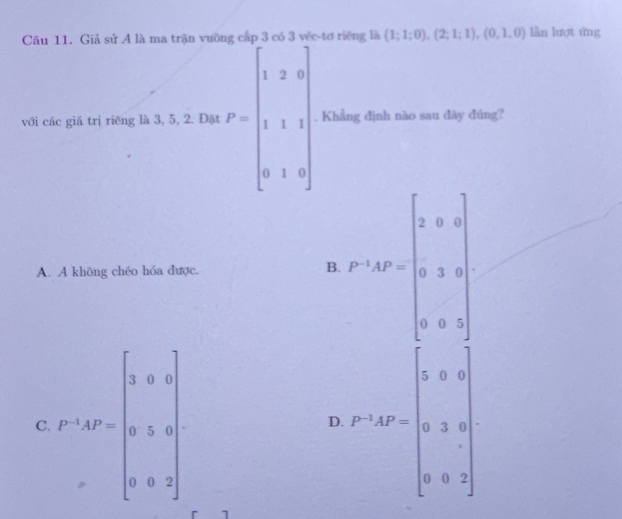 Giả sử A là ma trận vuỡng cấp 3 có 3 véc-tơ riêng là (1;1;0),(2;1;1),(0,1,0) lần lượt ứng
với các giá trị riêng là 3, 5, 2. Đặt P=beginbmatrix 1&2&0 1&1&1 0&1&0endbmatrix. Khẳng định nào sau dãy đúng?
A. A không chéo hóa được.
B. P^(-1)AP=beginbmatrix 3&0&0 0&3&0 0&0&1endbmatrix
C. P'(x)=beginarrayl 0.6x 0.3= 3/4  0.0.9frac □  (r-1)· b=· b&a· a · 33· b)
D.
7