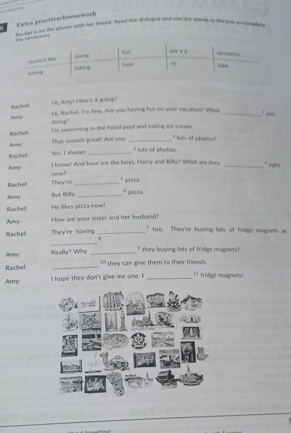 Extra practice/homework
Rachel is on the phone with her friend. Read the dialogue and use the words in the box to complete
the sentences.
Rachel: Hi, Amy! How's it going?
Hi, Rachel. I'm fine. Are you having fun on your vacation? What_
f you
Amy: doing?
Rachel: I'm swimming in the hotel pool and eating ice cream.
Amy: That sounds great! Are you_
² lots of photos?
Rachel: Yes, I always_
3 lots of photos.
Amy: I know! And how are the boys, Harry and Billy? What are they_
* right
now?
Rachel: They're_
5 pizza.
Amy: But Billy _* pizza.
Rachel: He likes pizza now!
Amy: How are your sister and her husband?
Rachel: They're having_
7 too. They're buying lots of fridge magnets as
_
8、
Amy: Really? Why_
° they buying lots of fridge magnets?
10
Rachel: _they can give them to their friends.
Amy: I hope they don't give me one. I_
11 fridge magnets!
5