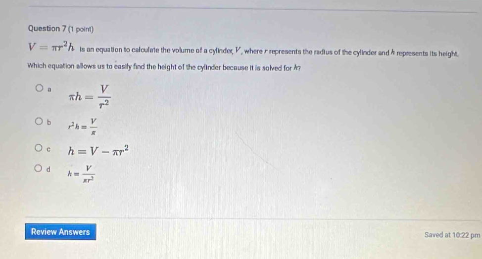 V=π r^2h is an equation to calculate the volume of a cylinder, V, where r represents the radius of the cylinder and à represents its height.
Which equation allows us to easily find the height of the cylinder because it is solved for ?
a π h= V/r^2 
b r^2h= V/π  
c h=V-π r^2
d h= V/π r^2 
Review Answers Saved at 10:22 pm