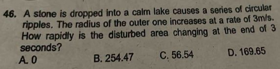 A stone is dropped into a calm lake causes a series of circular
ripples. The radius of the outer one increases at a rate of 3m/s.
How rapidly is the disturbed area changing at the end of 3
seconds?
A. 0 B. 254.47 C. 56.54 D. 169.65