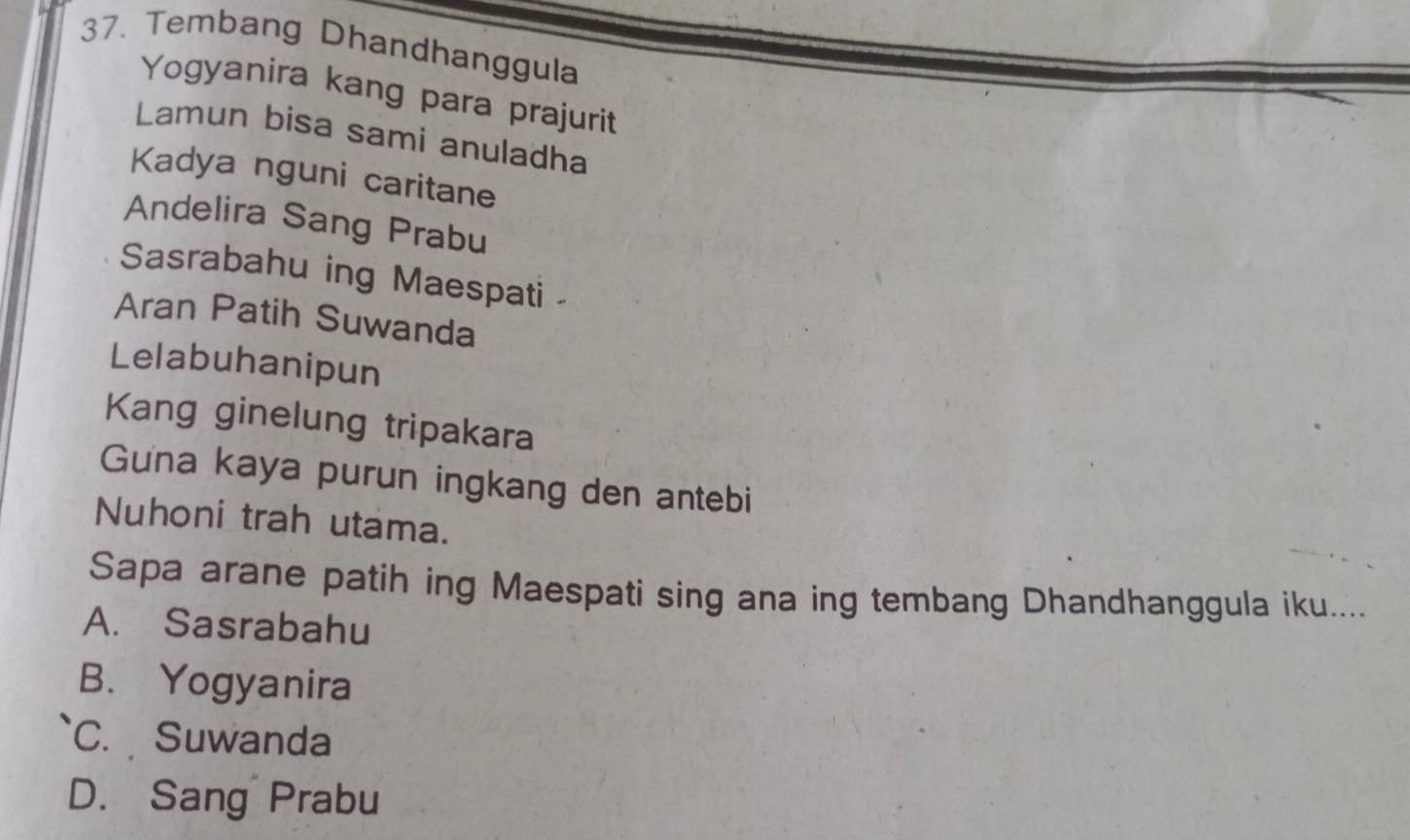 Tembang Dhandhanggula
Yogyanira kang para prajurit
Lamun bisa sami anuladha
Kadya nguni caritane
Andelira Sang Prabu
Sasrabahu ing Maespati
Aran Patih Suwanda
Lelabuhanipun
Kang ginelung tripakara
Guna kaya purun ingkang den antebi
Nuhoni trah utama.
Sapa arane patih ing Maespati sing ana ing tembang Dhandhanggula iku....
A. Sasrabahu
B. Yogyanira
C. Suwanda
D. Sang Prabu