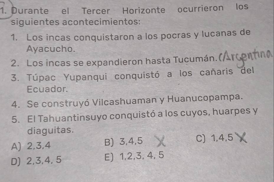 Durante el Tercer Horizonte ocurrieron los
siguientes acontecimientos:
1. Los incas conquistaron a los pocras y lucanas de
Ayacucho.
2. Los incas se expandieron hasta Tucumán.
3. Túpac Yupanqui conquistó a los cañaris del
Ecuador.
4. Se construyó Vilcashuaman y Huanucopampa.
5. El Tahuantinsuyo conquistó a los cuyos, huarpes y
diaguitas.
A) 2, 3, 4 B) 3, 4, 5 C) 1, 4, 5
D) 2, 3, 4, 5 E) 1, 2, 3, 4, 5