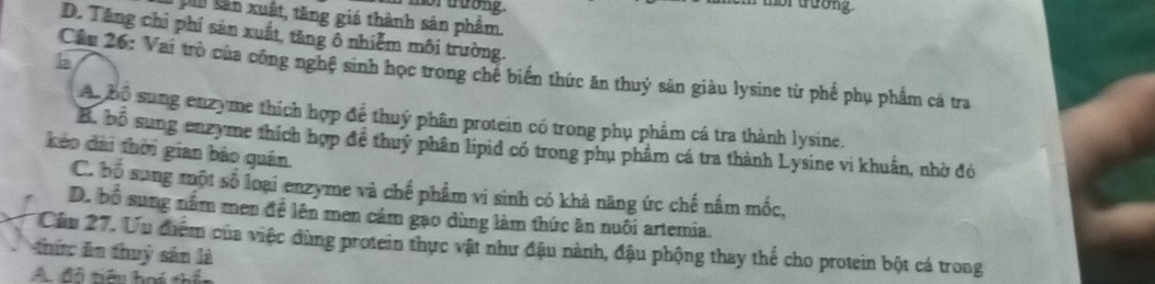 nor trưong.
mor trưong.
n tân xuất, tăng giá thành sản phẩm.
D. Tăng chí phí sản xuất, tăng ô nhiễm môi trường.
b
Cầu 26: Vai trò của công nghệ sinh học trong chế biến thức ăn thuỷ sản giàu lysine từ phế phụ phẩm cá tra
Ao bộ sung enzyme thích hợp để thuý phân protein có trong phụ phẩm cá tra thành lysine.
B. bộ sung enzyme thích hợp để thuỷ phân lipid có trong phụ phẩm cá tra thành Lysine vi khuẩn, nhờ đó
kéo đài thời gian bảo quân
C. bố sung một số loại enzyme và chế phẩm vi sinh có khả năng ức chế nấm mốc,
D. bộ sung nằm men để lên men cảm gạo dùng làm thức ăn nuôi artemia.
Cầu 27. Ưu điểm của việc dùng protein thực vật như đậu nành, đậu phộng thay thể cho protein bột cá trong
thức ăn thuỷ sân là
A. đô tiêu hoi thổ