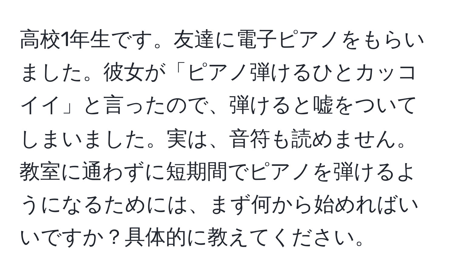 高校1年生です。友達に電子ピアノをもらいました。彼女が「ピアノ弾けるひとカッコイイ」と言ったので、弾けると嘘をついてしまいました。実は、音符も読めません。教室に通わずに短期間でピアノを弾けるようになるためには、まず何から始めればいいですか？具体的に教えてください。