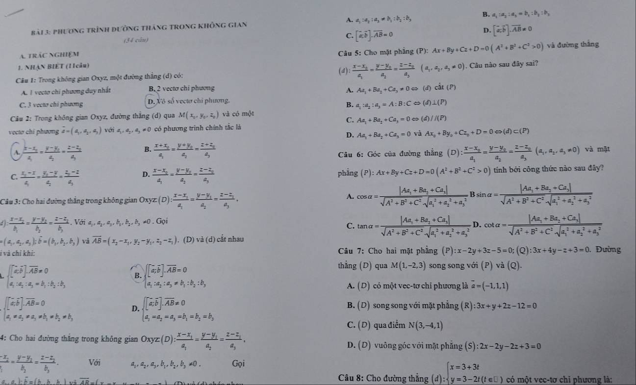 bả1 3: PHươnG trình đườnG thánG TRonG KhÔnG Gian A. a_1:a_2:a_3!= b_1:b_2:b_3 B. a_1:a_2:a_3=b_1:b_2:b_3
C.
(34 câu) [overline a;overline b].overline AB=0
D. [vector a;vector b].vector AB!= 0
A. trác nghiệm
Câu 5: Cho mặt phẳng (P): Ax+By+Cz+D=0(A^2+B^2+C^2>0) và đường thắng
1. NHẠN BIET (1 câu) (d) frac x-x_0a_1=frac y-y_0a_2=frac z-z_0a_3(a_1,a_2,a_3!= 0)
Câu 1: Trong không gian Oxyz, một đường thẳng (d) có: . Câu nào sau đây sai?
A. I vecto chi phương duy nhất B. 2 vectơ chỉ phương
A. Aa_1+Ba_2+Ca_3!= 0Leftrightarrow (d)ciit(P)
C. 3 vecto chi phương D. Xô số vectơ chỉ phương.
B. a_1:a_2:a_3=A:B:CLeftrightarrow (d)⊥ (P)
Câu 2: Trong không gian Oxyz, đường thẳng (d) qua M(x_0,y_0,z_0) và có một
C. Aa_1+Ba_2+Ca_3=0Leftrightarrow (d)//(P)
vectơ chỉ phương overline a=(a_1,a_2,a_3) với a_1,a_2,a_3!= 0 có phương trình chính tắc là
D. Aa_1+Ba_2+Ca_3=0 và Ax_0+By_0+Cz_0+D=0Leftrightarrow (d)c(P)
B.
A. frac x-x_1a_1=frac y-y_1a_2=frac z-z_1a_3 frac x+x_0a_1=frac y+y_0a_2=frac z+z_0a_3 (D):frac x-x_0a_1=frac y-y_0a_2=frac z-z_0a_3(a_1,a_2,a_3!= 0) và mặt
Câu 6: Góc của đường thắng
C frac x_1-x4=frac y_1-y4=frac z_2-z4
D. frac x-x_0a_1=frac y-y_0a_2=frac z-z_0a_3 phẳng P):Ax+By+Cz+D=0(A^2+B^2+C^2>0) tính bởi công thức nào sau đây?
Câu 3: Cho hai đường thắng trong không gian Oxy x(D):frac x-x_1a_1=frac y-y_1a_2=frac z-z_1a_3,
A. cos alpha =frac |Aa_1+Ba_2+Ca_3|sqrt(A^2+B^2+C^2)sqrt (a_1)^2+a_2^(2+a_3^2)Bsin alpha =frac |Aa_1+Ba_2+Ca_3|sqrt(A^2+B^2+C^2)sqrt (a_1)^2+a_2^(2+a_3^2)
: :frac x-x_2b_1=frac y-y_2b_2=frac z-z_2b_2 .Vdelta ia_1,a_2,a_3,b_1,b_2,b_3!= 0.Gpi cot alpha =frac |Aa_1+Ba_2+Ca_3|sqrt(A^2+B^2+C^2)sqrt (a_1)^2+a_2^(2+a_3^2)
C. tan alpha =frac |Aa_1+Ba_2+Ca_3|sqrt(A^2+B^2+C^2)sqrt (a_1)^2+a_2^(2+a_3^2) D.
(a_1,a_2,a_3);vector b=(b_1,b_2,b_3) và overline AB=(x_2-x_1,y_2-y_1,z_2-z_1). (D) sqrt() à (d) cắt nhau
i và chỉ khi:  Câu 7: Cho hai mặt phẳng (P) :x-2y+3z-5=0; (Q) :3x+4y-z+3=0. Đường
beginarrayl [a;overline bendbmatrix ,overline AB=0 a;a;a=b;b;b;
B. beginarrayl [x,b].overline AB=0 a_1:a_2:a_3!= b_1:b_2:b_3endarray.
thẳng (D) qua M(1,-2,3) song song với (P) và (Q).
A. (D) có một vec-tơ chi phương là vector a=(-1,1,1) .beginarrayl [x,overline b].overline AB=0 a_1=a_2=a_1=b_2=b_3endarray.
D..[[overline a;overline b].overline Aoverline B!= 0 B. (D) song song với mặt phẳng  ( R :3x+y+2z-12=0
a_1=a_2=a_3=b_1=b_2=b_3
C. (D) qua điểm N(3,-4,1)
4: Cho hai đường thắng trong không gian Oxyz(D):frac x-x_1a_1=frac y-y_1a_2=frac z-z_1a_3, D. (D) vuông góc với mặt phẳng (S):2x-2y-2z+3=0
frac -x_2b_1=frac y-y_2b_2=frac z-z_2b_3. Với a ,a_2,a_3,b_1,b_2,b_3!= 0. Gọi
Câu 8: Cho đường thẳng (đ) :beginarrayl x=3+3t y=3-2t(t∈ □ )endarray.
a,a):overline b=(b,b,h)vi,h)voverline AB-(x có một vec-tơ chỉ phương là: