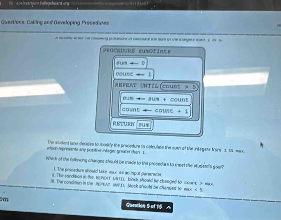 $3 eplassroom éollegeboard.org |183 es e ta aeomen t c/61191669
Questions: Calling and Developing Procedures
A stouem whote the rorcany procesure to casunae the sum of the insegers from 1 to 5.
PROCEDURE sumOfInts
num4-0
count 1
REPEAT UNTIL(count > 5
3um fIUt 
m + count
count count + 1
RETURN sum
The student later decides to modify the procedure to calculate the surn of the integers from 1 to max,
which represents any positive integer greater than 1.
Which of the following changes should be made to the procedure to meet the student's goal?
). The procedure should take max as an input parareter.
lL The condition in the REPEAT UNTIL block should be changed to count > max.
III. The condition in the REPEAT UNTIL block should be changed to max<5</tex>. 
om Question 5 of 15