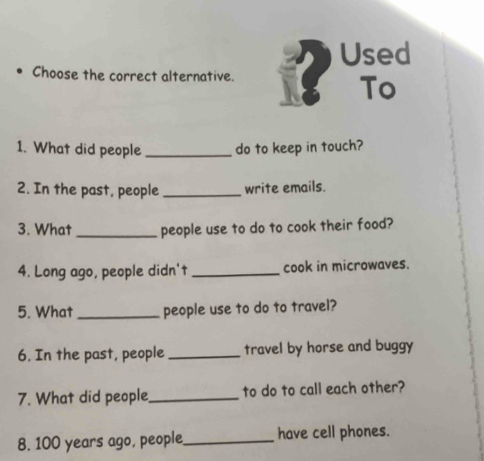 Used 
Choose the correct alternative. 
To 
1. What did people _do to keep in touch? 
2. In the past, people _write emails. 
3. What _people use to do to cook their food? 
4. Long ago, people didn't _cook in microwaves. 
5. What _people use to do to travel? 
6. In the past, people _travel by horse and buggy 
7. What did people_ to do to call each other? 
8. 100 years ago, people_ have cell phones.