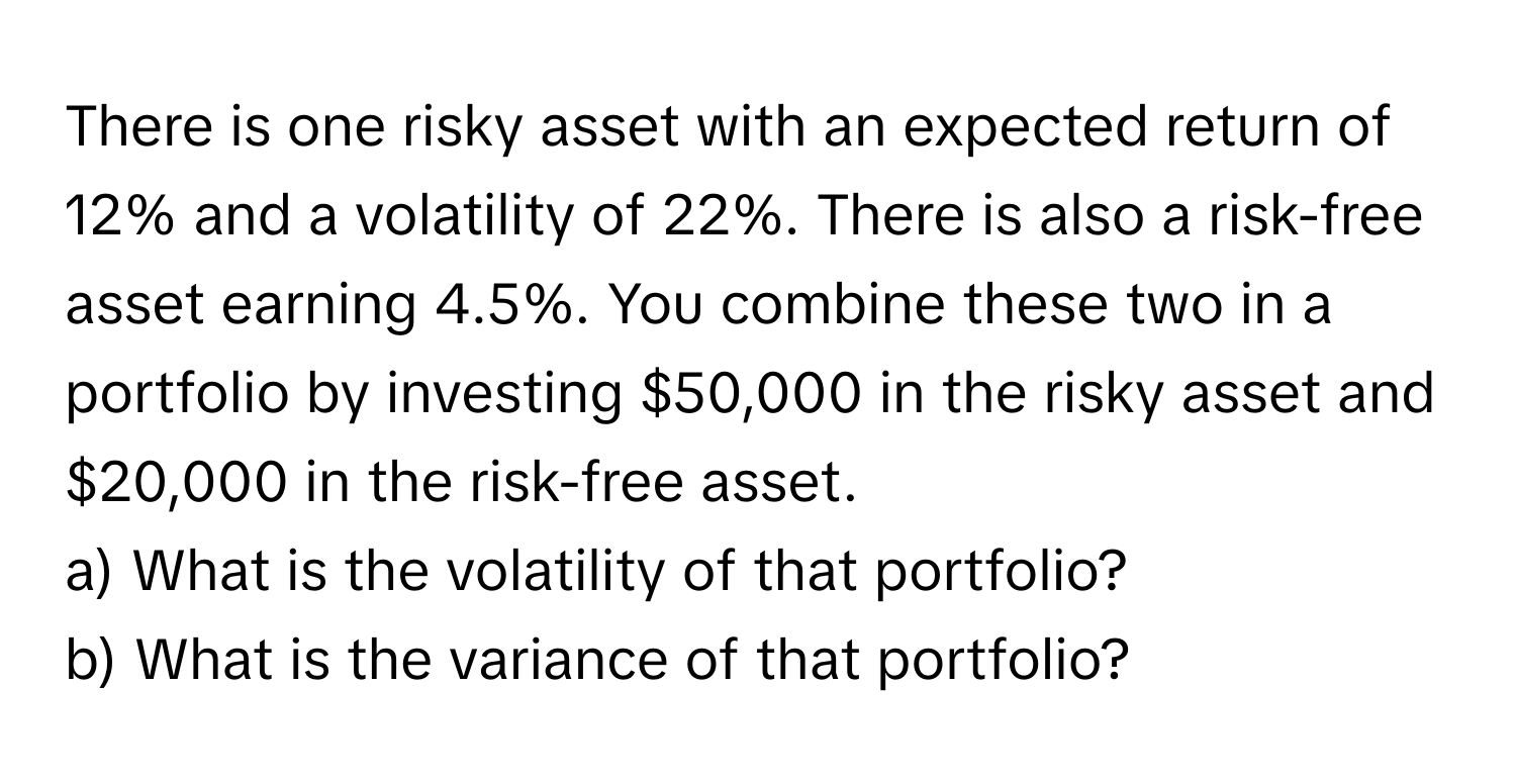 There is one risky asset with an expected return of 12% and a volatility of 22%. There is also a risk-free asset earning 4.5%. You combine these two in a portfolio by investing $50,000 in the risky asset and $20,000 in the risk-free asset. 
a) What is the volatility of that portfolio?
b) What is the variance of that portfolio?