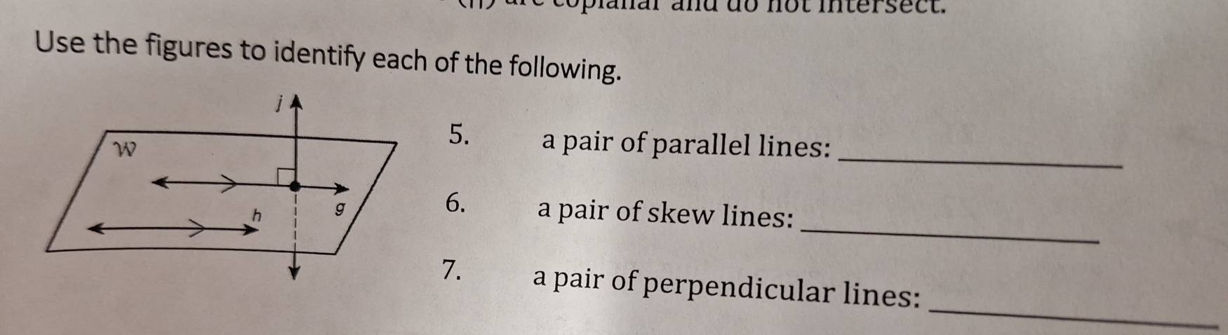 coplanar and do not intersect. 
Use the figures to identify each of the following. 
5. a pair of parallel lines: 
_ 
_ 
6. 
a pair of skew lines: 
_ 
7. a pair of perpendicular lines: