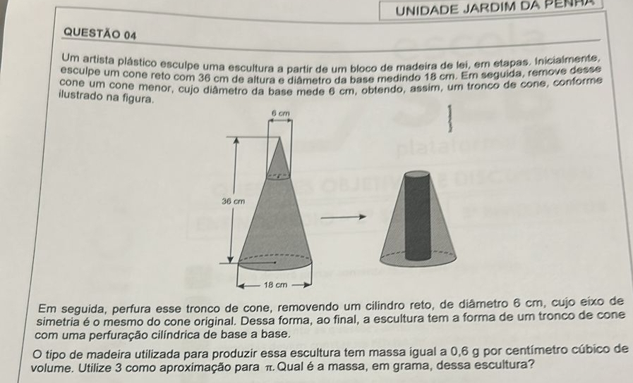 Unidade JArdim da péñha 
QUESTÃO 04 
Um artista plástico esculpe uma escultura a partir de um bloco de madeira de lei, em etapas. Inicialmente, 
esculpe um cone réto com 36 cm de altura e diâmetro da base medindo 18 cm. Em seguida, remove desse 
cone um cone menor, cujo diâmetro da base mede 6 cm, obtendo, assim, um tronco de cone, conforme 
ilustrado na figura. 
Em seguida, perfura esse tronco de cone, removendo um cilindro reto, de diâmetro 6 cm, cujo eixo de 
simetria é o mesmo do cone original. Dessa forma, ao final, a escultura tem a forma de um tronco de cone 
com uma perfuração cilíndrica de base a base. 
O tipo de madeira utilizada para produzir essa escultura tem massa igual a 0,6 g por centímetro cúbico de 
volume. Utilize 3 como aproximação para π Qual é a massa, em grama, dessa escultura?