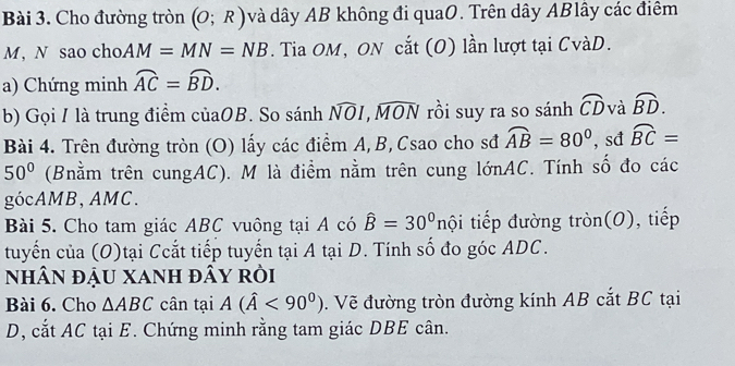 Cho đường tròn (O;R) và dây AB không đi quaO. Trên dây ABlây các điêm
M,N sao cho AM=MN=NB. Tia OM, ON cắt (O) lần lượt tại CvàD. 
a) Chứng minh widehat AC=widehat BD. 
b) Gọi / là trung điểm củaOB. . So sánh widehat NOI, widehat MON rồi suy ra so sánh widehat CD và widehat BD. 
Bài 4. Trên đường tròn (O) lấy các điểm A, B, Csao cho sđ widehat AB=80° , sđ widehat BC=
50° (Bnằm trên cungAC). M là điểm nằm trên cung lớnAC. Tính số đo các 
gócAMB, AMC. 
Bài 5. Cho tam giác ABC vuông tại A có hat B=30° nội tiếp đường tròn(O), tiếp 
tuyến của (O)tại Ccắt tiếp tuyển tại A tại D. Tính số đo góc ADC. 
NhâN đậU xanh đây rồi 
Bài 6. Cho △ ABC cân tại A(hat A<90^0). Vẽ đường tròn đường kính AB cắt BC tại 
D, cắt AC tại E. Chứng minh rằng tam giác DBE cân.