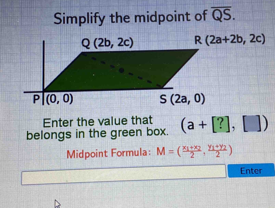 Simplify the midpoint of overline QS.
R(2a+2b,2c)
Enter the value that
belongs in the green box. (a+[?],[])
Midpoint Formula: M=(frac x_1+x_22,frac y_1+y_22)
Enter