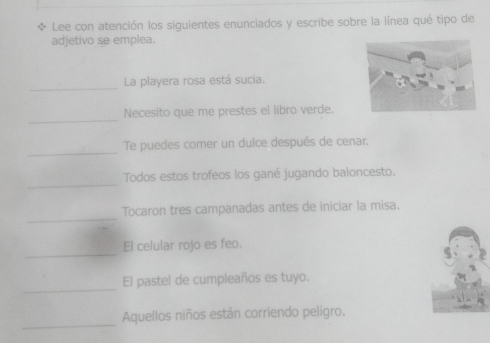 Lee con atención los siguientes enunciados y escribe sobre la línea qué tipo de 
adjetivo se emplea. 
_ 
La playera rosa está sucia. 
_ 
Necesito que me prestes el libro verde. 
_ 
Te puedes comer un dulce después de cenar. 
_ 
Todos estos trofeos los gané jugando baloncesto. 
_ 
Tocaron tres campanadas antes de iniciar la misa. 
_ 
El celular rojo es feo. 
_ 
El pastel de cumpleaños es tuyo. 
_ 
Aquellos niños están corriendo peligro.