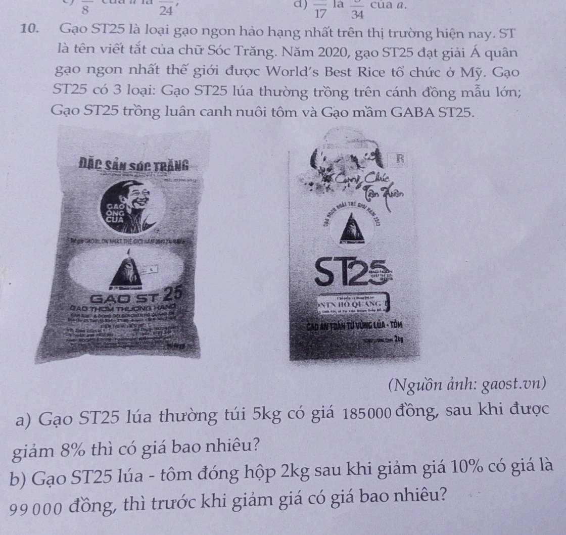 overline 8
overline 24
d) overline 17 la overline 34 cúa a. 
10. Gạo ST25 là loại gạo ngon hảo hạng nhất trên thị trường hiện nay. ST 
là tên viết tắt của chữ Sóc Trăng. Năm 2020, gạo ST25 đạt giải Á quân 
gạo ngon nhất thế giới được World's Best Rice tổ chức ở Mỹ. Gạo 
ST25 có 3 loại: Gạo ST25 lúa thường trồng trên cánh đồng mẫu lớn; 
Gạo ST25 trồng luân canh nuôi tôm và Gạo mầm GABA ST25. 

(Nguồn ảnh: gaost.vn) 
a) Gạo ST25 lúa thường túi 5kg có giá 185000 đồng, sau khi được 
giảm 8% thì có giá bao nhiêu? 
b) Gạo ST25 lúa - tôm đóng hộp 2kg sau khi giảm giá 10% có giá là
99000 đồng, thì trước khi giảm giá có giá bao nhiêu?